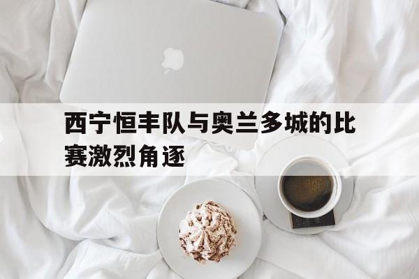 九游体育官网入口-西宁恒丰队与奥兰多城的比赛激烈角逐的简单介绍